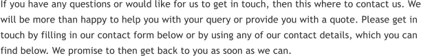 If you have any questions or would like for us to get in touch, then this where to contact us. We will be more than happy to help you with your query or provide you with a quote. Please get in touch by filling in our contact form below or by using any of our contact details, which you can find below. We promise to then get back to you as soon as we can.