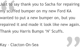  Just to say thank you to Sacha for repairing my scuffed bumper on my new Ford KA wanted to put a new bumper on, but you repaired it and made it look like new again. Thank you Harris Bumps N Scuffs.  Kay - Clacton-On-Sea 