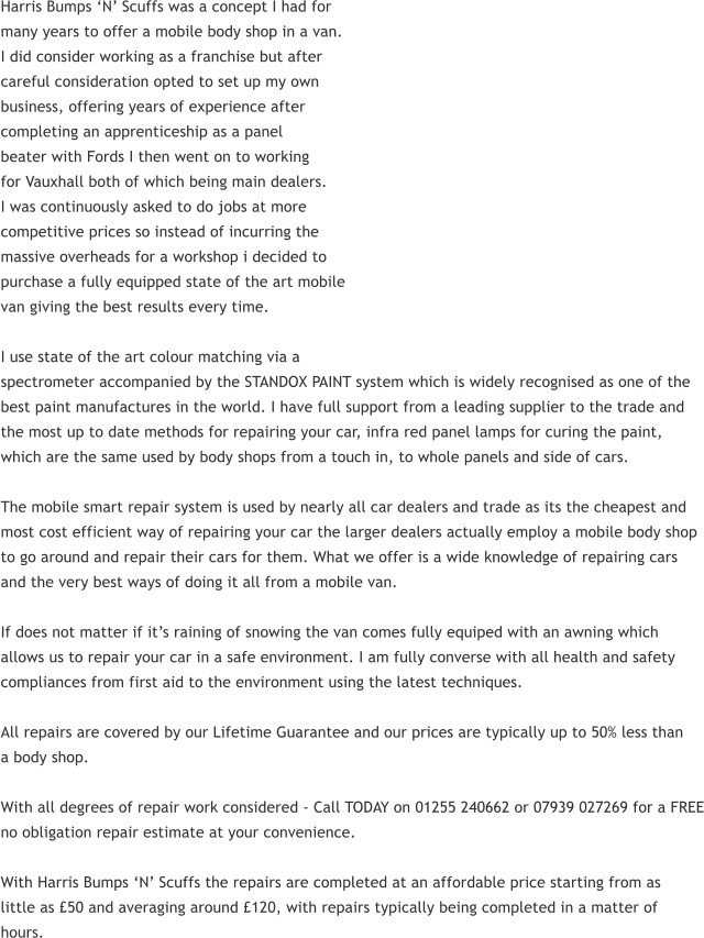 Harris Bumps N Scuffs was a concept I had for many years to offer a mobile body shop in a van. I did consider working as a franchise but after careful consideration opted to set up my own business, offering years of experience after completing an apprenticeship as a panel beater with Fords I then went on to working for Vauxhall both of which being main dealers. I was continuously asked to do jobs at more competitive prices so instead of incurring the massive overheads for a workshop i decided to purchase a fully equipped state of the art mobile van giving the best results every time.  I use state of the art colour matching via a spectrometer accompanied by the STANDOX PAINT system which is widely recognised as one of the best paint manufactures in the world. I have full support from a leading supplier to the trade and the most up to date methods for repairing your car, infra red panel lamps for curing the paint, which are the same used by body shops from a touch in, to whole panels and side of cars.  The mobile smart repair system is used by nearly all car dealers and trade as its the cheapest and most cost efficient way of repairing your car the larger dealers actually employ a mobile body shop to go around and repair their cars for them. What we offer is a wide knowledge of repairing cars and the very best ways of doing it all from a mobile van.  If does not matter if its raining of snowing the van comes fully equiped with an awning which allows us to repair your car in a safe environment. I am fully converse with all health and safety compliances from first aid to the environment using the latest techniques.  All repairs are covered by our Lifetime Guarantee and our prices are typically up to 50% less than a body shop.  With all degrees of repair work considered - Call TODAY on 01255 240662 or 07939 027269 for a FREE no obligation repair estimate at your convenience.  With Harris Bumps N Scuffs the repairs are completed at an affordable price starting from as little as 50 and averaging around 120, with repairs typically being completed in a matter of hours.